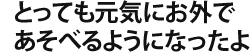 とっても元気にお外で、あそべるようになったよ